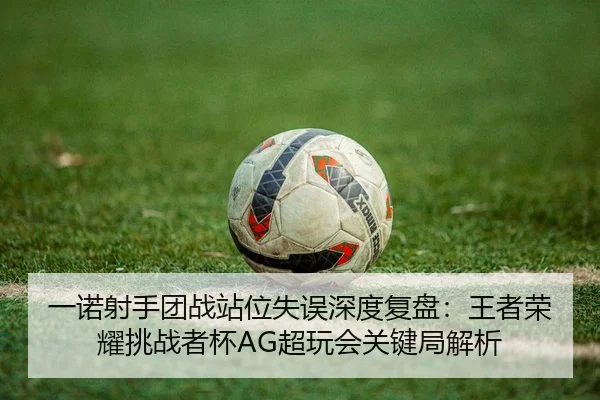 一诺射手团战站位失误深度复盘：王者荣耀挑战者杯AG超玩会关键局解析